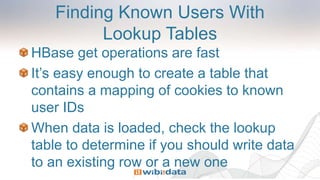 Finding Known Users With
Lookup Tables
HBase get operations are fast
It’s easy enough to create a table that
contains a mapping of cookies to known
user IDs
When data is loaded, check the lookup
table to determine if you should write data
to an existing row or a new one
 