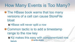 How Many Events is Too Many?
The HBase book warns that too many
versions of a cell can cause StoreFile
bloat
HBase will never split a row
Common tactic is to add a timestamp
range to the row key
Kiji makes this easy with componentized row
 