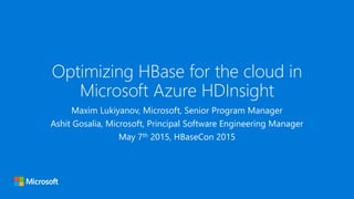 Optimizing HBase for the cloud in
Microsoft Azure HDInsight
Maxim Lukiyanov, Microsoft, Senior Program Manager
Ashit Gosalia, Microsoft, Principal Software Engineering Manager
May 7th 2015, HBaseCon 2015
 