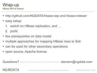 WWW.NGDATA.COMThe information herein is the property of NGDATA and is considered proprietary and confidential
• http://github.com/NGDATA/hbase-sep and hbase-indexer
• easy setup:
1. switch on HBase replication, and …
2. profit.
• few prerequisites on data model
• multiple approaches for mapping HBase rows to Solr
• can be used for other secondary operations
• open source, Apache license
Questions? stevenn@ngdata.com
Wrap-up
HBase SEP & Indexer
 