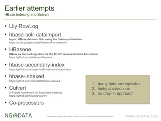 WWW.NGDATA.COMThe information herein is the property of NGDATA and is considered proprietary and confidential
• Lily RowLog
• hbase-solr-dataimport
Import HBase data into Solr using the DataImportHandler
https://code.google.com/p/hbase-solr-dataimport/
• HBasene
HBase as the backing store for the TF-IDF representations for Lucene
https://github.com/akkumar/hbasene
• hbase-secondary-index
https://github.com/mayanhui/hbase-secondary-index
• hbase-indexed
https://github.com/danix800/hbase-indexed
• Culvert
A Robust Framework for Secondary Indexing
https://github.com/jyates/culvert
• Co-processors
Earlier attempts
HBase Indexing and Search
1. many data prerequisites
2. leaky abstractions
3. no drop-in approach
 