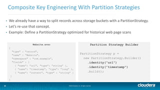 16
Composite Key Engineering With Partition Strategies
©2014 Cloudera, Inc. All rights reserved.16
• We already have a way to split records across storage buckets with a PartitionStrategy.
• Let’s re-use that concept.
• Example: Define a PartitionStrategy optimized for historical web page scans
Website.avsc
{
"type" : "record",
"name" : ”Website",
"namespace" : "com.example”,
"fields" : [
{ "name”: ”url", "type”: ”string” },
{ “name”: “timestamp”, “type”: “long” },
{ "name”: ”content", "type" : ”string” }
]
}
Partition Strategy Builder
PartitionStrategy p =
new PartitionStrategy.Builder()
.identity(”url")
.identity(”timestamp")
.build();
 