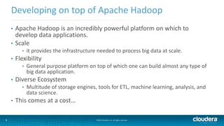 2
Developing on top of Apache Hadoop
©2014 Cloudera, Inc. All rights reserved.2
• Apache Hadoop is an incredibly powerful platform on which to
develop data applications.
• Scale
• it provides the infrastructure needed to process big data at scale.
• Flexibility
• General purpose platform on top of which one can build almost any type of
big data application.
• Diverse Ecosystem
• Multitude of storage engines, tools for ETL, machine learning, analysis, and
data science.
• This comes at a cost…
 