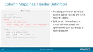 23
Column Mappings: Header Definition
©2014 Cloudera, Inc. All rights reserved.23
Event.avsc
{
"type" : "record",
"name" : "Event",
"namespace" : "com.example”,
“mapping”: [
{ “source”: “id”, “type”: “key” },
{ “source”: “ts”, “type”: “key” },
{ “source”: “source”, “type”: “column”, “value”: “meta:source”},
{ “source”: “atts”, “type”: keyAsColumn”, “value”: “atts:” }
],
"fields" : [
{ "name" : "id", "type" : "long” },
{ "name" : "ts", "type" : "long” },
{ "name" : "source", "type" : "string" },
{ “name” : “atts”,
“type”: { “type”: “map”, “value”: “string” } }
]
}
• Mapping definition attribute
can be added right to the Avro
record schema
• Still a valid Avro schema –
Avro’s schema parser will
ignore unknown attributes in
record header.
 