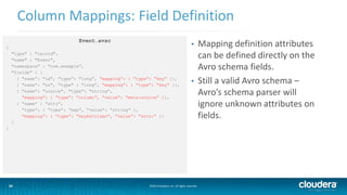 24
Column Mappings: Field Definition
©2014 Cloudera, Inc. All rights reserved.24
Event.avsc
{
"type" : "record",
"name" : "Event",
"namespace" : "com.example”,
"fields" : [
{ "name”: "id", "type”: "long”, “mapping”: { “type”: “key” }},
{ "name”: "ts", "type" : "long”, “mapping”: { “type”: “key” }},
{ "name”: "source", "type”: "string”,
“mapping”: { “type”: “column”, “value”: “meta:source” }},
{ “name” : “atts”,
“type”: { “type”: “map”, “value”: “string” },
“mapping”: { “type”: “keyAsColumn”, “value”: “atts:” }}
]
}
• Mapping definition attributes
can be defined directly on the
Avro schema fields.
• Still a valid Avro schema –
Avro’s schema parser will
ignore unknown attributes on
fields.
 