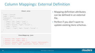 25
Column Mappings: External Definition
©2014 Cloudera, Inc. All rights reserved.25
Event.avsc
{
"type" : "record",
"name" : "Event",
"namespace" : "com.example”,
"fields" : [
{ "name”: "id", "type”: "long” },
{ "name”: "ts", "type" : "long” },
{ "name”: "source", "type”: "string” },
{ “name” : “atts”,
“type”: { “type”: “map”, “value”: “string” }}
]
}
• Mapping definition attributes
can be defined in an external
file.
• Perfect if you don’t want to
update existing Avro schemas.
EventMapping.json
[
{ “source”: “id”, “type”: “key” },
{ “source”: “ts”, “type”: “key” },
{ “source”: “source”, “type”: “column”, “value”: “meta:source”},
{ “source”: “atts”, “type”: keyAsColumn”, “value”: “atts:” }
]
 