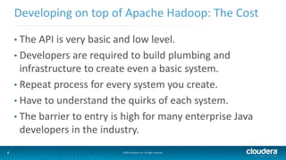 3
Developing on top of Apache Hadoop: The Cost
©2014 Cloudera, Inc. All rights reserved.3
• The API is very basic and low level.
• Developers are required to build plumbing and
infrastructure to create even a basic system.
• Repeat process for every system you create.
• Have to understand the quirks of each system.
• The barrier to entry is high for many enterprise Java
developers in the industry.
 