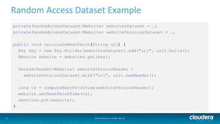 31
Random Access Dataset Example
©2014 Cloudera, Inc. All rights reserved.
private RandomAccessDataset<Website> websitesDataset = …;
private RandomAccessDataset<Website> websiteVersionsDataset = …;
public void calculateNextFetch(String url) {
Key key = new Key.Builder(websitesDataset).add("url", url).build();
Website website = websites.get(key);
DatasetReader<Website> websiteVersionReader =
websiteVersionsDataset.with("url", url).newReader();
long ts = computeNextFetchTime(websiteVersionReader);
website.setNextFetchTime(ts);
websites.put(website);
}
 