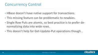 33
Concurrency Control
©2014 Cloudera, Inc. All rights reserved.33
• HBase doesn’t have native support for transactions.
• This missing feature can be problematic to newbies.
• Single Row Puts are atomic, so best practice is to prefer de-
normalizing data into wide rows.
• This doesn’t help for Get-Update-Put operations though…
 