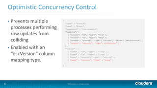 34
Optimistic Concurrency Control
©2014 Cloudera, Inc. All rights reserved.34
• Prevents multiple
processes performing
row updates from
colliding
• Enabled with an
“occVersion” column
mapping type.
{
"type" : "record",
"name" : "Event",
"namespace" : "com.example”,
“mapping”: [
{ “source”: “id”, “type”: “key” },
{ “source”: “ts”, “type”: “key” },
{ “source”: “source”, “type”: “column”, “value”: “meta:source”},
{ “source”: “version”, “type”: occVersion” }
],
"fields" : [
{ "name" : "id", "type" : "long” },
{ "name" : "ts", "type" : "long” },
{ "name" : "source", "type" : "string" },
{ “name” : “version”, “type” : “long” }
]
}
 