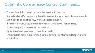 35
Optimistic Concurrency Control Continued…
©2014 Cloudera, Inc. All rights reserved.35
• The version field is used to track the version in the row.
• Uses checkAndPut under the hood to ensure the row hasn’t been updated.
• Can’t put to an existing row without first fetching it.
• If conflict occurs, put() on RandomAccessDataset will return false.
• Successful put() increments the version.
• Up to the developer how to handle a conflict.
• Enables data protection for long running edits, like shared editing in a web
application.
 