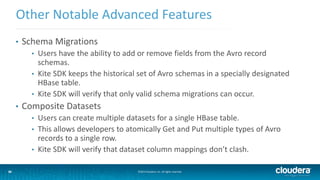36
Other Notable Advanced Features
©2014 Cloudera, Inc. All rights reserved.36
• Schema Migrations
• Users have the ability to add or remove fields from the Avro record
schemas.
• Kite SDK keeps the historical set of Avro schemas in a specially designated
HBase table.
• Kite SDK will verify that only valid schema migrations can occur.
• Composite Datasets
• Users can create multiple datasets for a single HBase table.
• This allows developers to atomically Get and Put multiple types of Avro
records to a single row.
• Kite SDK will verify that dataset column mappings don’t clash.
 