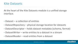 7
Kite Datasets
©2014 Cloudera, Inc. All rights reserved.
At the heart of the Kite Datasets module is a unified storage
interface.
• Dataset – a collection of entities
• DatasetRepository – physical storage location for datasets
• DatasetDescriptor – holds dataset metadata (schema, format)
• DatasetWriter – write entities to a dataset in a stream
• DatasetReader – read entities from a dataset
 