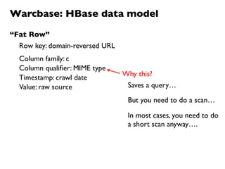 Warcbase: HBase data model
Row key: domain-reversed URL
Column family: c
Value: raw source
Column qualiﬁer: MIME type
Why this?
“Fat Row”
Timestamp: crawl date
Saves a query…
But you need to do a scan…
In most cases, you need to do
a short scan anyway….
 