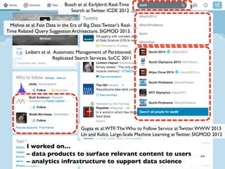 Gupta et al.WTF:The Who to Follow Service at Twitter.WWW 2013
Lin and Kolcz. Large-Scale Machine Learning at Twitter. SIGMOD 2012
Busch et al. Earlybird: Real-Time
Search at Twitter. ICDE 2012
Mishne et al. Fast Data in the Era of Big Data:Twitter's Real-
Time Related Query Suggestion Architecture. SIGMOD 2013.
Leibert et al. Automatic Management of Partitioned,
Replicated Search Services. SoCC 2011
I worked on…
– data products to surface relevant content to users
– analytics infrastructure to support data science
 