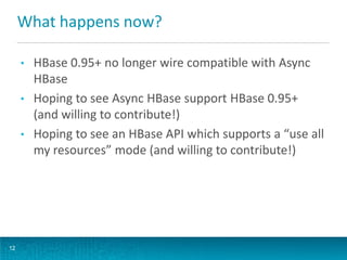 What happens now?
12
• HBase 0.95+ no longer wire compatible with Async
HBase
• Hoping to see Async HBase support HBase 0.95+
(and willing to contribute!)
• Hoping to see an HBase API which supports a “use all
my resources” mode (and willing to contribute!)
 