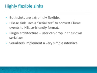 Highly flexible sinks
7
• Both sinks are extremely flexible.
• HBase sink uses a “serializer” to convert Flume
events to HBase-friendly format.
• Plugin architecture – user can drop in their own
serializer
• Serializers implement a very simple interface.
 