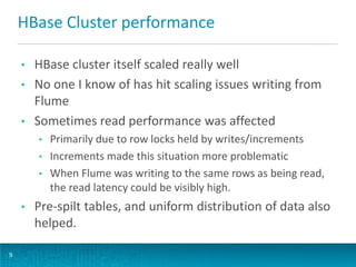 HBase Cluster performance
9
• HBase cluster itself scaled really well
• No one I know of has hit scaling issues writing from
Flume
• Sometimes read performance was affected
• Primarily due to row locks held by writes/increments
• Increments made this situation more problematic
• When Flume was writing to the same rows as being read,
the read latency could be visibly high.
• Pre-spilt tables, and uniform distribution of data also
helped.
 