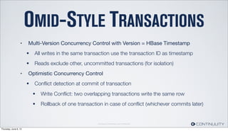 Continuuity Proprietary and Conﬁdential
OMID-STYLE TRANSACTIONS
• Multi-Version Concurrency Control with Version = HBase Timestamp
• All writes in the same transaction use the transaction ID as timestamp
• Reads exclude other, uncommitted transactions (for isolation)
• Optimistic Concurrency Control
• Conﬂict detection at commit of transaction
• Write Conﬂict: two overlapping transactions write the same row
• Rollback of one transaction in case of conﬂict (whichever commits later)
Thursday, June 6, 13
 