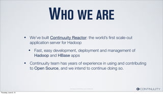Continuuity Proprietary and Conﬁdential
WHO WE ARE
• We’ve built Continuuity Reactor: the world’s ﬁrst scale-out
application server for Hadoop
• Fast, easy development, deployment and management of
Hadoop and HBase apps
• Continuuity team has years of experience in using and contributing
to Open Source, and we intend to continue doing so.
Thursday, June 6, 13
 