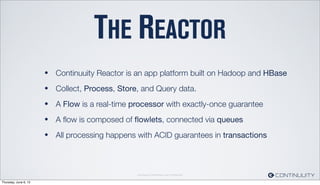 Continuuity Proprietary and Conﬁdential
THE REACTOR
• Continuuity Reactor is an app platform built on Hadoop and HBase
• Collect, Process, Store, and Query data.
• A Flow is a real-time processor with exactly-once guarantee
• A ﬂow is composed of ﬂowlets, connected via queues
• All processing happens with ACID guarantees in transactions
Thursday, June 6, 13
 