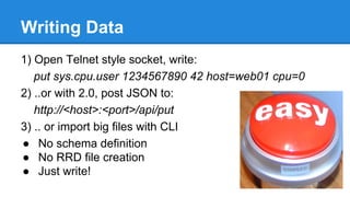 Writing Data
1) Open Telnet style socket, write:
put sys.cpu.user 1234567890 42 host=web01 cpu=0
2) ..or with 2.0, post JSON to:
http://<host>:<port>/api/put
3) .. or import big files with CLI
● No schema definition
● No RRD file creation
● Just write!
 