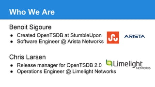 Who We Are
Benoit Sigoure
● Created OpenTSDB at StumbleUpon
● Software Engineer @ Arista Networks
Chris Larsen
● Release manager for OpenTSDB 2.0
● Operations Engineer @ Limelight Networks
 