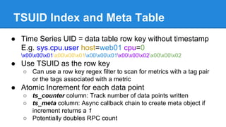 TSUID Index and Meta Table
● Time Series UID = data table row key without timestamp
E.g. sys.cpu.user host=web01 cpu=0
x00x00x01x00x00x01x00x00x01x00x00x02x00x00x02
● Use TSUID as the row key
○ Can use a row key regex filter to scan for metrics with a tag pair
or the tags associated with a metric
● Atomic Increment for each data point
○ ts_counter column: Track number of data points written
○ ts_meta column: Async callback chain to create meta object if
increment returns a 1
○ Potentially doubles RPC count
 