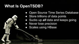 What Is OpenTSDB?
● Open Source Time Series Database
● Store trillions of data points
● Sucks up all data and keeps going
● Never lose precision
● Scales using HBase
 