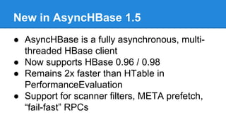 New in AsyncHBase 1.5
● AsyncHBase is a fully asynchronous, multi-
threaded HBase client
● Now supports HBase 0.96 / 0.98
● Remains 2x faster than HTable in
PerformanceEvaluation
● Support for scanner filters, META prefetch,
“fail-fast” RPCs
 