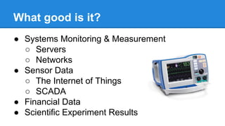 What good is it?
● Systems Monitoring & Measurement
○ Servers
○ Networks
● Sensor Data
○ The Internet of Things
○ SCADA
● Financial Data
● Scientific Experiment Results
 