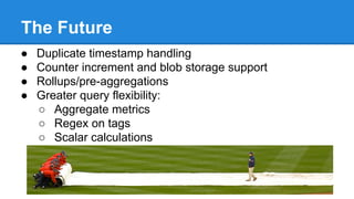 The Future
● Duplicate timestamp handling
● Counter increment and blob storage support
● Rollups/pre-aggregations
● Greater query flexibility:
○ Aggregate metrics
○ Regex on tags
○ Scalar calculations
 
