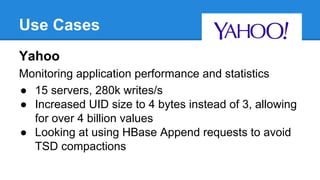 Use Cases
Yahoo
Monitoring application performance and statistics
● 15 servers, 280k writes/s
● Increased UID size to 4 bytes instead of 3, allowing
for over 4 billion values
● Looking at using HBase Append requests to avoid
TSD compactions
 