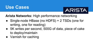 Use Cases
Arista Networks: High performance networking
● Single-node HBase (no HDFS) + 2 TSDs (one for
writing, one for reading)
● 5K writes per second, 500G of data, piece of cake
to deploy/maintain
● Varnish for caching
 