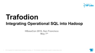 HP © Copyright 2015 Hewlett-Packard Development Company, L.P. The information contained herein is subject to change without notice.1
Trafodion
Integrating Operational SQL into Hadoop
HBaseCon 2015, San Francisco
May 7th
 