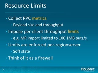 Resource Limits
10
• Collect RPC metrics
• Payload size and throughput
• Impose per-client throughput limits
• e.g. MR import limited to 100 1MB puts/s
• Limits are enforced per-regionserver
• Soft state
• Think of it as a firewall
 