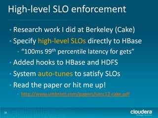 High-level SLO enforcement
18
• Research work I did at Berkeley (Cake)
• Specify high-level SLOs directly to HBase
• “100ms 99th percentile latency for gets”
• Added hooks to HBase and HDFS
• System auto-tunes to satisfy SLOs
• Read the paper or hit me up!
• http://www.umbrant.com/papers/socc12-cake.pdf
 