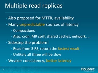 Multiple read replicas
19
• Also proposed for MTTR, availability
• Many unpredictable sources of latency
• Compactions
• Also: cron, MR spill, shared caches, network, …
• Sidestep the problem!
• Read from 3 RS, return the fastest result
• Unlikely all three will be slow
• Weaker consistency, better latency
 