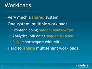 Workloads
3
• Very much a shared system
• One system, multiple workloads
• Frontend doing random reads/writes
• Analytical MR doing sequential scans
• Bulk import/export with MR
• Hard to isolate multitenant workloads
 