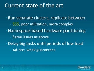 Current state of the art
5
• Run separate clusters, replicate between
• $$$, poor utilization, more complex
• Namespace-based hardware partitioning
• Same issues as above
• Delay big tasks until periods of low load
• Ad-hoc, weak guarantees
 