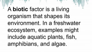 A biotic factor is a living
organism that shapes its
environment. In a freshwater
ecosystem, examples might
include aquatic plants, fish,
amphibians, and algae.
 