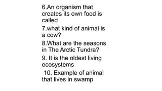 6.An organism that
creates its own food is
called
7.what kind of animal is
a cow?
8.What are the seasons
in The Arctic Tundra?
9. It is the oldest living
ecosystems
10. Example of animal
that lives in swamp
 