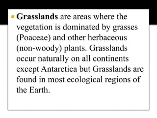 Grasslands are areas where the vegetation is dominated by grasses (Poaceae) and other herbaceous (non-woody) plants. Grasslands occur naturally on all continents except Antarctica but Grasslands are found in most ecological regions of the Earth.