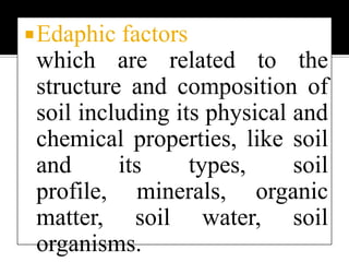 Three broad classifications of Abiotic factors Climatic factors which include the climatic regime and physical factors of the environment like light, humidity, atmospheric temperature, wind, etc.Edaphic factors   which are related to the structure and composition of soil including its physical and chemical properties, like soil and its types, soil profile, minerals, organic matter, soil water, soil organisms. 