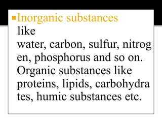 Inorganic substances   like water, carbon, sulfur, nitrogen, phosphorus and so on. Organic substances like proteins, lipids, carbohydrates, humic substances etc.