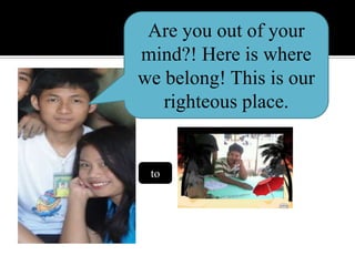 Are you out of your mind?! Here is where we belong! This is our righteous place.to
