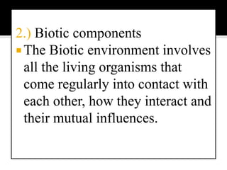2.) Biotic componentsThe Biotic environment involves all the living organisms that come regularly into contact with each other, how they interact and their mutual influences.The biotic components of an ecosystem includes:ProducersProducers are organisms which are able to manufacture organic compounds from inorganic substances from their environment. Green plants are able to do this by means of photosynthesis, where the sun provides the necessary energy. Therefore these green plants are the autotrophic organisms or primary producers in most ecosystems. ConsumersThis component is made up of organisms which cannot make organic compounds from inorganic substances. They are dependant upon autotrophic organisms and are the consumers or heterotrophic organisms in an ecosystem. The consumers are further subdivided according to their diet, into:herbivores or plant eaters which are the primary consumers.