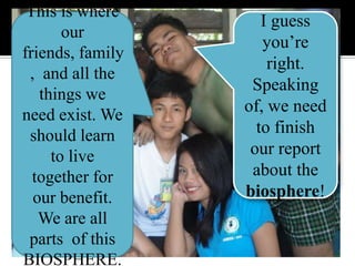 This is where our friends, family,  and all the things we need exist. We should learn to live together for our benefit. We are all parts  of this BIOSPHERE.I guess you’re right. Speaking of, we need to finish our report about the biosphere!
