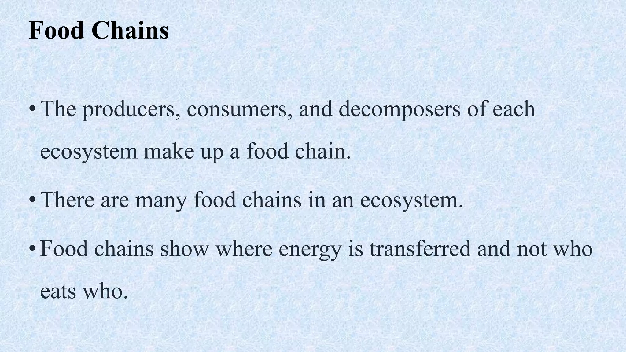 Food Chains
•The producers, consumers, and decomposers of each
ecosystem make up a food chain.
•There are many food chains in an ecosystem.
•Food chains show where energy is transferred and not who
eats who.
 