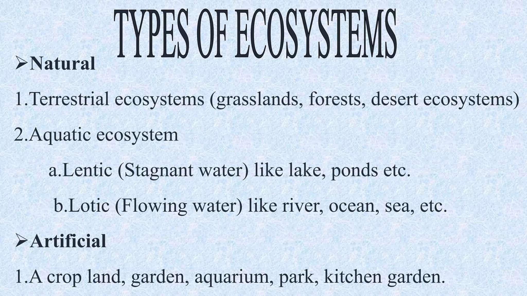 Natural
1.Terrestrial ecosystems (grasslands, forests, desert ecosystems)
2.Aquatic ecosystem
a.Lentic (Stagnant water) like lake, ponds etc.
b.Lotic (Flowing water) like river, ocean, sea, etc.
Artificial
1.A crop land, garden, aquarium, park, kitchen garden.
 